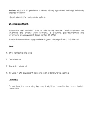 Surface- silky due to presence o dense, closely oppressed radiating, outwardly
directed trichomes
Hilum is raised in the centre of flat surface.
Chemical constituents-
Nuxvomica seed contains 1.5-5% of bitter indole alkaloids. Chief constituents are
Strychnine and brucine while vomicine, α- Colutrine, pseudostrychnine and
strychnicine are also present. Seeds contain 3% of fat.
Nuxvomica also contain a glycoside i.e. loganin, chlorogenic acid and fixed oil
Uses-
1. Bitter stomachic and tonic
2. CNS stimulant
3. Respiratory stimulant.
4. It is used in CNS depressants poisoning such as Barbiturate poisoning
Cautions:-
Do not taste the crude drug because it might be harmful to the human body in
crude form.
 