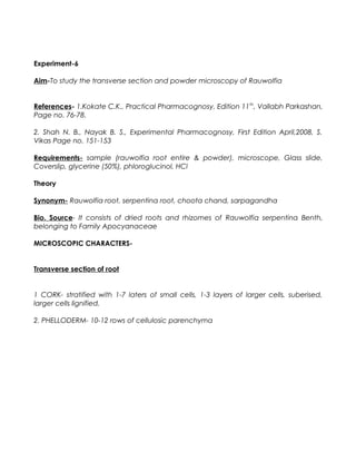 Experiment-6
Aim-To study the transverse section and powder microscopy of Rauwolfia
References- 1.Kokate C.K., Practical Pharmacognosy, Edition 11th
, Vallabh Parkashan,
Page no. 76-78.
2. Shah N. B., Nayak B. S., Experimental Pharmacognosy, First Edition April,2008, S.
Vikas Page no. 151-153
Requirements- sample (rauwolfia root entire & powder), microscope, Glass slide,
Coverslip, glycerine (50%), phloroglucinol, HCl
Theory
Synonym- Rauwolfia root, serpentina root, choota chand, sarpagandha
Bio. Source- It consists of dried roots and rhizomes of Rauwolfia serpentina Benth,
belonging to Family Apocyanaceae
MICROSCOPIC CHARACTERS-
Transverse section of root
1 CORK- stratified with 1-7 laters of small cells, 1-3 layers of larger cells, suberised,
larger cells lignified.
2. PHELLODERM- 10-12 rows of cellulosic parenchyma
 