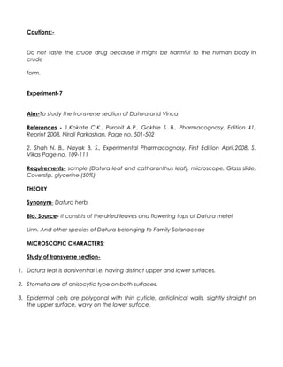 Cautions:-
Do not taste the crude drug because it might be harmful to the human body in
crude
form.
Experiment-7
Aim-To study the transverse section of Datura and Vinca
References - 1.Kokate C.K., Purohit A.P., Gokhle S. B., Pharmacognosy, Edition 41,
Reprint 2008, Nirali Parkashan, Page no. 501-502
2. Shah N. B., Nayak B. S., Experimental Pharmacognosy, First Edition April,2008, S.
Vikas Page no. 109-111
Requirements- sample (Datura leaf and catharanthus leaf), microscope, Glass slide,
Coverslip, glycerine (50%)
THEORY
Synonym- Datura herb
Bio. Source- It consists of the dried leaves and flowering tops of Datura metel
Linn. And other species of Datura belonging to Family Solanaceae
MICROSCOPIC CHARACTERS:
Study of transverse section-
1. Datura leaf is dorsiventral i.e. having distinct upper and lower surfaces.
2. Stomata are of anisocytic type on both surfaces.
3. Epidermal cells are polygonal with thin cuticle, anticlinical walls, slightly straight on
the upper surface, wavy on the lower surface.
 