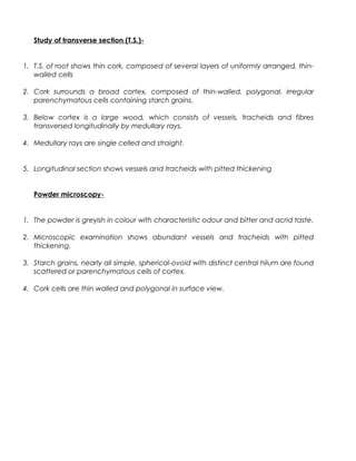Study of transverse section (T.S.)-
1. T.S. of root shows thin cork, composed of several layers of uniformly arranged, thin-
walled cells
2. Cork surrounds a broad cortex, composed of thin-walled, polygonal, irregular
parenchymatous cells containing starch grains.
3. Below cortex is a large wood, which consists of vessels, tracheids and fibres
transversed longitudinally by medullary rays.
4. Medullary rays are single celled and straight.
5. Longitudinal section shows vessels and tracheids with pitted thickening
Powder microscopy-
1. The powder is greyish in colour with characteristic odour and bitter and acrid taste.
2. Microscopic examination shows abundant vessels and tracheids with pitted
thickening.
3. Starch grains, nearly all simple, spherical-ovoid with distinct central hilum are found
scattered or parenchymatous cells of cortex.
4. Cork cells are thin walled and polygonal in surface view.
 