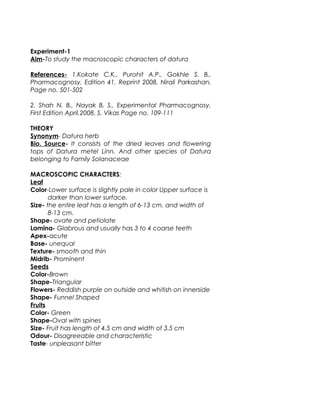 Experiment-1
Aim-To study the macroscopic characters of datura
References- 1.Kokate C.K., Purohit A.P., Gokhle S. B.,
Pharmacognosy, Edition 41, Reprint 2008, Nirali Parkashan,
Page no. 501-502
2. Shah N. B., Nayak B. S., Experimental Pharmacognosy,
First Edition April,2008, S. Vikas Page no. 109-111
THEORY
Synonym- Datura herb
Bio. Source- It consists of the dried leaves and flowering
tops of Datura metel Linn. And other species of Datura
belonging to Family Solanaceae
MACROSCOPIC CHARACTERS:
Leaf
Color-Lower surface is slightly pale in color Upper surface is
darker than lower surface.
Size- the entire leaf has a length of 6-13 cm. and width of
8-13 cm.
Shape- ovate and petiolate
Lamina- Glabrous and usually has 3 to 4 coarse teeth
Apex-acute
Base- unequal
Texture- smooth and thin
Midrib- Prominent
Seeds
Color-Brown
Shape-Triangular
Flowers- Reddish purple on outside and whitish on innerside
Shape- Funnel Shaped
Fruits
Color- Green
Shape-Oval with spines
Size- Fruit has length of 4.5 cm and width of 3.5 cm
Odour- Disagreeable and characteristic
Taste- unpleasant bitter
 