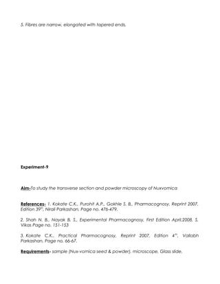 5. Fibres are narrow, elongated with tapered ends.
Experiment-9
Aim-To study the transverse section and powder microscopy of Nuxvomica
References- 1. Kokate C.K., Purohit A.P., Gokhle S. B., Pharmacognosy, Reprint 2007,
Edition 39th
, Nirali Parkashan, Page no. 476-479.
2. Shah N. B., Nayak B. S., Experimental Pharmacognosy, First Edition April,2008, S.
Vikas Page no. 151-153
3. Kokate C.K., Practical Pharmacognosy, Reprint 2007, Edition 4th
, Vallabh
Parkashan, Page no. 66-67.
Requirements- sample (Nux-vomica seed & powder), microscope, Glass slide,
 