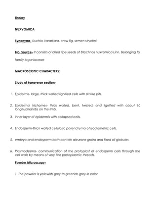 Theory
NUXVOMICA
Synonyms- Kuchla, karaskara, crow fig, semen strychni
Bio. Source- It consists of dried ripe seeds of Strychnos nuxvomica Linn. Belonging to
family loganiaceae
MACROSCOPIC CHARACTERS:
Study of transverse section-
1. Epidermis- large, thick walled lignified cells with slit like pits.
2. Epidermal trichomes- thick walled, bent, twisted, and lignified with about 10
longitudinal ribs on the limb.
3. Inner layer of epidermis with collapsed cells.
4. Endosperm-thick walled cellulosic parenchyma of isodiametric cells.
5. embryo and endosperm both contain aleurone grains and fixed oil globules
6. Plasmodesma- communication of the protoplast of endosperm cells through the
cell walls by means of very fine protoplasmic threads.
Powder Microscopy-
1. The powder is yellowish-grey to greenish-grey in color.
 