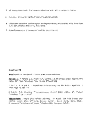 2. Microscopical examination shows epidermis of testa with attached trichomes.
3. Trichomes are narrow lignified rods running longitudinally.
4. Endosperm cells from central region are large and very thick walled while those from
outer part, small and relatively thin walled.
5. A few fragments of endosperm show faint plasmodesma
Experiment-10
Aim-To perform the chemical test of Nuxvomica and datura
References- 1. Kokate C.K., Purohit A.P., Gokhle S. B., Pharmacognosy, Reprint 2007,
Edition 39th
, Nirali Parkashan, Page no. 476-479.&501-502
2. Shah N. B., Nayak B. S., Experimental Pharmacognosy, First Edition April,2008, S.
Vikas Page no. 151-153
3. Kokate C.K., Practical Pharmacognosy, Reprint 2007, Edition 4th
, Vallabh
Parkashan, Page no. 66-67.
Requirements- Sample (Nux-vomica powder), Test tubes, test tube stands and
holders, watch glass, UV lamp, Bunsen burner , Conc. H2SO4, Conc. HNO3,
Ammonium Vanadate, methanolic Potassium KOH, Acetone, K2Cr2O7,
 