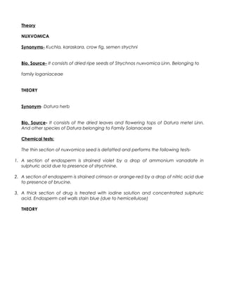 Theory
NUXVOMICA
Synonyms- Kuchla, karaskara, crow fig, semen strychni
Bio. Source- It consists of dried ripe seeds of Strychnos nuxvomica Linn. Belonging to
family loganiaceae
THEORY
Synonym- Datura herb
Bio. Source- It consists of the dried leaves and flowering tops of Datura metel Linn.
And other species of Datura belonging to Family Solanaceae
Chemical tests:
The thin section of nuxvomica seed is defatted and performs the following tests-
1. A section of endosperm is strained violet by a drop of ammonium vanadate in
sulphuric acid due to presence of strychnine.
2. A section of endosperm is strained crimson or orange-red by a drop of nitric acid due
to presence of brucine.
3. A thick section of drug is treated with iodine solution and concentrated sulphuric
acid. Endosperm cell walls stain blue (due to hemicellulose)
THEORY
 
