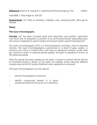 References-Shah N. B., Nayak B. S., Experimental Pharmacognosy, First Edition
April,2008, S. Vikas Page no. 255-257
Requirements- TLC Plate & Chamber, Capillary, oven, spraying bottle, Silica gel G,
Sample
Theory
Thin Layer chromatography
Principle- TLC has been included under both adsorbtion and partition. Separation
may result due to adsoption or partition or by both phenomenon depending upon
the nature of adsorbents used on plates and solvent system used for development.
Thin layer chromatography (TLC) is a chromatography technique used to separate
mixtures. Thin layer chromatography is performed on a sheet of glass, plastic, or
aluminum foil, which is coated with a thin layer of adsorbent material, usually silica
gel, aluminium oxide, or cellulose (blotter paper). This layer of adsorbent is known as
the stationary phase.
After the sample has been applied on the plate, a solvent or solvent mixture (known
as themobile phase) is drawn up the plate via capillary action. Because different
analytes ascend the TLC plate at different rates, separation is achieved.
Thin layer chromatography can be used to:



Monitor the progress of a reaction
Identify compounds present in a given
substance Determine the purity of a substance
 