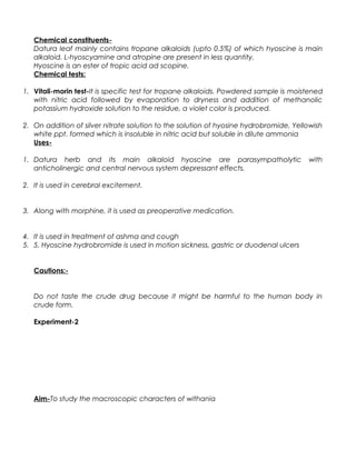 Chemical constituents-
Datura leaf mainly contains tropane alkaloids (upto 0.5%) of which hyoscine is main
alkaloid. L-hyoscyamine and atropine are present in less quantity.
Hyoscine is an ester of tropic acid ad scopine.
Chemical tests:
1. Vitali-morin test-It is specific test for tropane alkaloids. Powdered sample is moistened
with nitric acid followed by evaporation to dryness and addition of methanolic
potassium hydroxide solution to the residue, a violet color is produced.
2. On addition of silver nitrate solution to the solution of hyosine hydrobromide, Yellowish
white ppt. formed which is insoluble in nitric acid but soluble in dilute ammonia
Uses-
1. Datura herb and its main alkaloid hyoscine are parasympatholytic with
anticholinergic and central nervous system depressant effects.
2. It is used in cerebral excitement.
3. Along with morphine, it is used as preoperative medication.
4. It is used in treatment of ashma and cough
5. 5. Hyoscine hydrobromide is used in motion sickness, gastric or duodenal ulcers
Cautions:-
Do not taste the crude drug because it might be harmful to the human body in
crude form.
Experiment-2
Aim-To study the macroscopic characters of withania
 
