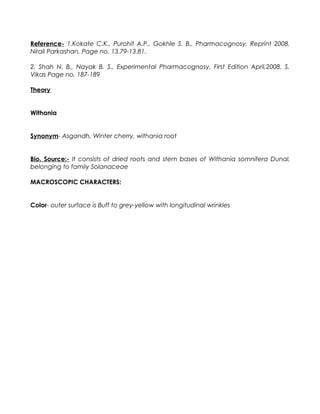 Reference- 1.Kokate C.K., Purohit A.P., Gokhle S. B., Pharmacognosy, Reprint 2008,
Nirali Parkashan, Page no. 13.79-13.81.
2. Shah N. B., Nayak B. S., Experimental Pharmacognosy, First Edition April,2008, S.
Vikas Page no. 187-189
Theory
Withania
Synonym- Asgandh, Winter cherry, withania root
Bio. Source:- It consists of dried roots and stem bases of Withania somnifera Dunal,
belonging to family Solanaceae
MACROSCOPIC CHARACTERS:
Color- outer surface is Buff to grey-yellow with longitudinal wrinkles
 