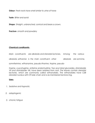 Odour- Fresh roots have smell similar to urine of horse
Taste- Bitter and acrid
Shape- Straight, unbranched, conical and bears a crown.
Fracture- smooth and powdery
Chemical constituents-
Main constituents are alkaloids and steroidal lactones. Among the various
alkaloids, withanine is the main constituent. other alkaloids are somnine,
somniferinine, withananine, pseudo-ithanine, tropine, pseudo-
tropine, cuscohygrine, anferine andanhydrine. Two acyl steryl glucosides, sitoindoside
VII and sitoindoside VIII, have been isolated from root. The leaves contain steroidal
lactones, which are commonly called withanolides. The withanolides have C28
steroidal nucleus with C9 side chain and a six-membered lactone ring.
Uses-
1. Sedative and Hypnotic
2. adaptogenic
3. chronic fatigue
 