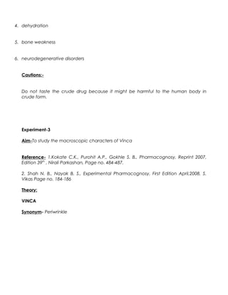 4. dehydration
5. bone weakness
6. neurodegenerative disorders
Cautions:-
Do not taste the crude drug because it might be harmful to the human body in
crude form.
Experiment-3
Aim-To study the macroscopic characters of Vinca
Reference- 1.Kokate C.K., Purohit A.P., Gokhle S. B., Pharmacognosy, Reprint 2007,
Edition 39th
, Nirali Parkashan, Page no. 484-487.
2. Shah N. B., Nayak B. S., Experimental Pharmacognosy, First Edition April,2008, S.
Vikas Page no. 184-186
Theory:
VINCA
Synonym- Periwrinkle
 