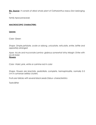 Bio. Source- It consists of dried whole plant of Catharanthus roseus Don belonging
to
family Apocyanaceae
MACROSCOPIC CHARACTERS:
Leaves
Color- Green
Shape- Simple,petiolate, ovate or oblong, unicostate, reticulate, entire, brittle and
oppositely arranged
Apex- Acute and mucronate Lamina- glabrous somewhat shiny Margin- Entire with
acute base
Flowers
Color- Violet, pink, white or carmine red in color
Shape- Flowers are bractate, pedicillate, complete, hermaphrodite, normally 2-3
cm in cymarose axillary clusters.
Fruits are follicles with several black seeds Odour- characteristics
Taste-Bitter
 