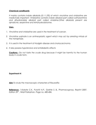 Chemical constituents-
It mainly contains indole alkaloids (0.1-1.5%) of which vincristine and vinblastine are
medicinally important. Vinblastine contains indole alkaloid part called catharanthine
and dihydroindole alkaloid part called vindoline.Other alkaloids present are
ajmalicine, serpentine and tetrahydroalstonine.
Uses-
1. Vincristine and vinblastine are used in the treatment of cancer.
2. Vincristine sulphate is an antineoplastic agent which may act by arresting mitosis at
the metaphase.
3. It si used in the treatment of Hodgkin disease and choriocarcinoma.
4. It also possess hypotensive and antidiabetic effects
Cautions:- Do not taste the crude drug because it might be harmful to the human
body in crude form.
Experiment-4
Aim-To study the macroscopic characters of Rauwolfia
Reference- 1.Kokate C.K., Purohit A.P., Gokhle S. B., Pharmacognosy, Reprint 2007,
Edition 39th
, Nirali Parkashan, Page no. 480-484.
 