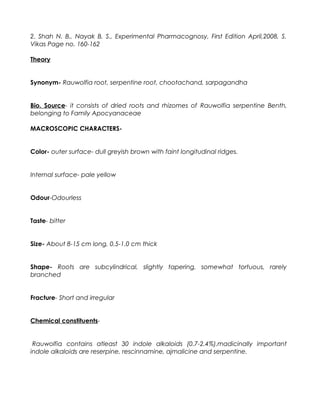 2. Shah N. B., Nayak B. S., Experimental Pharmacognosy, First Edition April,2008, S.
Vikas Page no. 160-162
Theory
Synonym- Rauwolfia root, serpentine root, chootachand, sarpagandha
Bio. Source- it consists of dried roots and rhizomes of Rauwolfia serpentine Benth,
belonging to Family Apocyanaceae
MACROSCOPIC CHARACTERS-
Color- outer surface- dull greyish brown with faint longitudinal ridges.
Internal surface- pale yellow
Odour-Odourless
Taste- bitter
Size- About 8-15 cm long, 0.5-1.0 cm thick
Shape- Roots are subcylindrical, slightly tapering, somewhat tortuous, rarely
branched
Fracture- Short and irregular
Chemical constituents-
Rauwolfia contains atleast 30 indole alkaloids (0.7-2.4%).madicinally important
indole alkaloids are reserpine, rescinnamine, ajmalicine and serpentine.
 