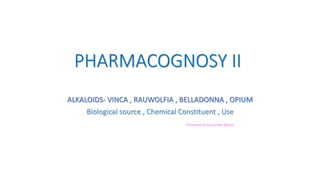 PHARMACOGNOSY II
ALKALOIDS- VINCA , RAUWOLFIA , BELLADONNA , OPIUM
Biological source , Chemical Constituent , Use
Presented by Suchandan Biswas
 