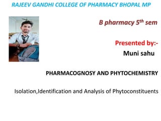 RAJEEV GANDHI COLLEGE OF PHARMACY BHOPAL MP
B pharmacy 5th sem
Presented by:-
Muni sahu
PHARMACOGNOSY AND PHYTOCHEMISTRY
Isolation,Identification and Analysis of Phytoconstituents
 