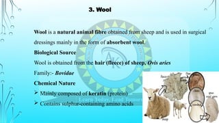 Wool is a natural animal fibre obtained from sheep and is used in surgical
dressings mainly in the form of absorbent wool.
Biological Source
Wool is obtained from the hair (fleece) of sheep, Ovis aries
Family:- Bovidae
Chemical Nature
 Mainly composed of keratin (protein)
 Contains sulphur-containing amino acids
3. Wool
 
