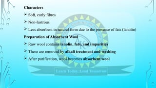 Characters
 Soft, curly fibres
 Non-lustrous
 Less absorbent in natural form due to the presence of fats (lanolin)
Preparation of Absorbent Wool
 Raw wool contains lanolin, fats, and impurities
 These are removed by alkali treatment and washing
 After purification, wool becomes absorbent wool
 