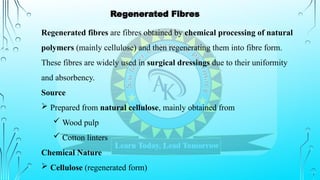 Regenerated fibres are fibres obtained by chemical processing of natural
polymers (mainly cellulose) and then regenerating them into fibre form.
These fibres are widely used in surgical dressings due to their uniformity
and absorbency.
Source
 Prepared from natural cellulose, mainly obtained from
 Wood pulp
 Cotton linters
Chemical Nature
 Cellulose (regenerated form)
Regenerated Fibres
 