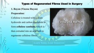 1. Rayon (Viscose Rayon)
Preparation:
Cellulose is treated with sodium
hydroxide and carbon disulphide to
form cellulose xanthate, which is
then extruded into an acid bath to
regenerate cellulose fibres.
Types of Regenerated Fibres Used in Surgery
 