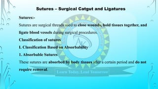 Sutures – Surgical Catgut and Ligatures
Sutures:-
Sutures are surgical threads used to close wounds, hold tissues together, and
ligate blood vessels during surgical procedures.
Classification of sutures
I. Classification Based on Absorbability
1. Absorbable Sutures
These sutures are absorbed by body tissues after a certain period and do not
require removal.
 