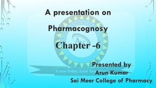 A presentation on
Pharmacognosy
Chapter -6
Presented by
Arun Kumar
Sai Meer College of Pharmacy
 