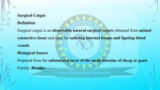 Surgical Catgut
Definition
Surgical catgut is an absorbable natural surgical suture obtained from animal
connective tissue and used for suturing internal tissues and ligating blood
vessels.
Biological Source
Prepared from the submucosal layer of the small intestine of sheep or goats
Family: Bovidae
 