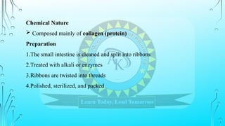 Chemical Nature
 Composed mainly of collagen (protein)
Preparation
1.The small intestine is cleaned and split into ribbons
2.Treated with alkali or enzymes
3.Ribbons are twisted into threads
4.Polished, sterilized, and packed
 