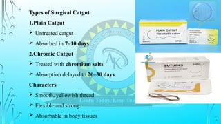 Types of Surgical Catgut
1.Plain Catgut
 Untreated catgut
 Absorbed in 7–10 days
2.Chromic Catgut
 Treated with chromium salts
 Absorption delayed to 20–30 days
Characters
 Smooth, yellowish thread
 Flexible and strong
 Absorbable in body tissues
 