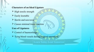 Characters of an Ideal Ligature
 High tensile strength
 Easily knotable
 Sterile and non-toxic
 Causes minimal tissue reaction
Uses of Ligatures
 Control of haemorrhage
 Tying blood vessels during surgical operations
 