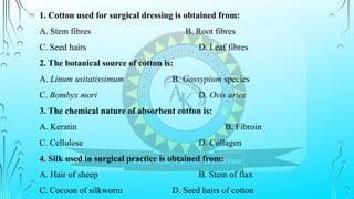 1. Cotton used for surgical dressing is obtained from:
A. Stem fibres B. Root fibres
C. Seed hairs D. Leaf fibres
2. The botanical source of cotton is:
A. Linum usitatissimum B. Gossypium species
C. Bombyx mori D. Ovis aries
3. The chemical nature of absorbent cotton is:
A. Keratin B. Fibroin
C. Cellulose D. Collagen
4. Silk used in surgical practice is obtained from:
A. Hair of sheep B. Stem of flax
C. Cocoon of silkworm D. Seed hairs of cotton
 
