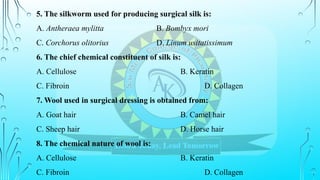 5. The silkworm used for producing surgical silk is:
A. Antheraea mylitta B. Bombyx mori
C. Corchorus olitorius D. Linum usitatissimum
6. The chief chemical constituent of silk is:
A. Cellulose B. Keratin
C. Fibroin D. Collagen
7. Wool used in surgical dressing is obtained from:
A. Goat hair B. Camel hair
C. Sheep hair D. Horse hair
8. The chemical nature of wool is:
A. Cellulose B. Keratin
C. Fibroin D. Collagen
 