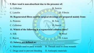 9. Raw wool is non-absorbent due to the presence of:
A. Cellulose B. Sericin
C. Lanolin D. Fibroin
10. Regenerated fibres used in surgical dressings are prepared mainly from:
A. Proteins B. Fats
C. Cellulose D. Starch
11. Which of the following is a regenerated cellulose fibre?
A. Silk B. Wool
C. Rayon D. Linen
12. Sutures are defined as:
A. Materials used to pack wounds B. Threads used to close wounds
C. Drugs used to prevent bleeding D. Antiseptic materials
 