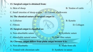 13. Surgical catgut is obtained from:
A. Skin of sheep B. Tendon of cattle
C. Small intestine of sheep or goat D. Cocoon of silkworm
14. The chemical nature of surgical catgut is:
A. Cellulose B. Keratin
C. Fibroin D. Collagen
15. Surgical catgut is classified as:
A. Non-absorbable suture B. Synthetic suture
C. Absorbable natural suture D. Plant fibre suture
16. Chromic catgut differs from plain catgut because it is:
A. Non-absorbable B. Made from silk
C. Treated with chromium salts D. Synthetic in nature
 