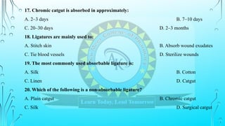 17. Chromic catgut is absorbed in approximately:
A. 2–3 days B. 7–10 days
C. 20–30 days D. 2–3 months
18. Ligatures are mainly used to:
A. Stitch skin B. Absorb wound exudates
C. Tie blood vessels D. Sterilize wounds
19. The most commonly used absorbable ligature is:
A. Silk B. Cotton
C. Linen D. Catgut
20. Which of the following is a non-absorbable ligature?
A. Plain catgut B. Chromic catgut
C. Silk D. Surgical catgut
 