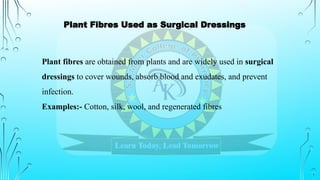 Plant fibres are obtained from plants and are widely used in surgical
dressings to cover wounds, absorb blood and exudates, and prevent
infection.
Examples:- Cotton, silk, wool, and regenerated fibres
Plant Fibres Used as Surgical Dressings
 