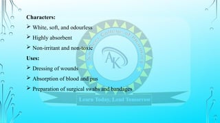 Characters:
 White, soft, and odourless
 Highly absorbent
 Non-irritant and non-toxic
Uses:
 Dressing of wounds
 Absorption of blood and pus
 Preparation of surgical swabs and bandages
 
