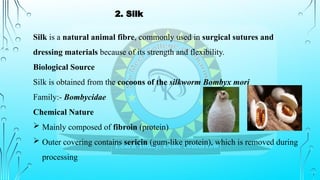 Silk is a natural animal fibre, commonly used in surgical sutures and
dressing materials because of its strength and flexibility.
Biological Source
Silk is obtained from the cocoons of the silkworm Bombyx mori
Family:- Bombycidae
Chemical Nature
 Mainly composed of fibroin (protein)
 Outer covering contains sericin (gum-like protein), which is removed during
processing
2. Silk
 
