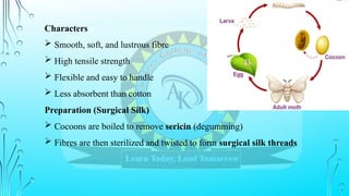 Characters
 Smooth, soft, and lustrous fibre
 High tensile strength
 Flexible and easy to handle
 Less absorbent than cotton
Preparation (Surgical Silk)
 Cocoons are boiled to remove sericin (degumming)
 Fibres are then sterilized and twisted to form surgical silk threads
 