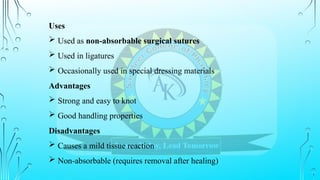 Uses
 Used as non-absorbable surgical sutures
 Used in ligatures
 Occasionally used in special dressing materials
Advantages
 Strong and easy to knot
 Good handling properties
Disadvantages
 Causes a mild tissue reaction
 Non-absorbable (requires removal after healing)
 