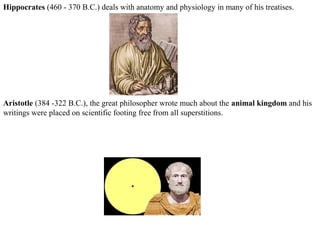 Hippocrates (460 - 370 B.C.) deals with anatomy and physiology in many of his treatises.
Aristotle (384 -322 B.C.), the great philosopher wrote much about the animal kingdom and his
writings were placed on scientific footing free from all superstitions.
 