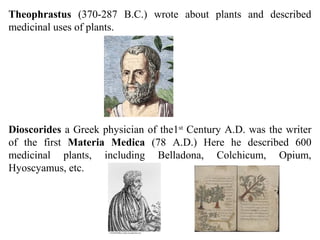 Theophrastus (370-287 B.C.) wrote about plants and described
medicinal uses of plants.
Dioscorides a Greek physician of the1st
Century A.D. was the writer
of the first Materia Medica (78 A.D.) Here he described 600
medicinal plants, including Belladona, Colchicum, Opium,
Hyoscyamus, etc.
 