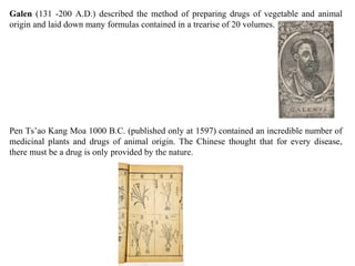 Galen (131 -200 A.D.) described the method of preparing drugs of vegetable and animal
origin and laid down many formulas contained in a trearise of 20 volumes.
Pen Ts’ao Kang Moa 1000 B.C. (published only at 1597) contained an incredible number of
medicinal plants and drugs of animal origin. The Chinese thought that for every disease,
there must be a drug is only provided by the nature.
 