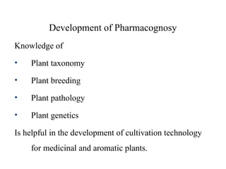Development of Pharmacognosy
Knowledge of
• Plant taxonomy
• Plant breeding
• Plant pathology
• Plant genetics
Is helpful in the development of cultivation technology
for medicinal and aromatic plants.
 