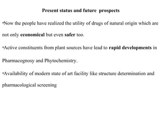Present status and future prospects
•Now the people have realized the utility of drugs of natural origin which are
not only economical but even safer too.
•Active constituents from plant sources have lead to rapid developments in
Pharmacognosy and Phytochemistry.
•Availability of modern state of art facility like structure determination and
pharmacological screening
 
