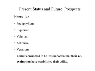 Present Status and Future Prospects
Plants like
• Podophyllum
• Liquorice
• Valerian
• Artimisia
• Veratrum
Earlier considered to be less important but their re-
evaluation have established their utility.
 