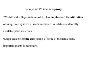 Scope of Pharmacognosy
•World Health Organisation (WHO) has emphasized the utilization
of Indigenous systems of medicine based on folklore and locally
available plant materials.
•Large scale scientific cultivation of some of the medicinally
important plants is necessary.
 