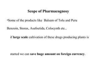 Scope of Pharmacognosy
•Some of the products like Balsam of Tolu and Peru
Benzoin, Storax, Asafoetida, Colocynth etc.,
if large scale cultivation of these drugs producing plants is
started we can save huge amount on foreign currency.
 