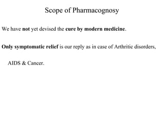 Scope of Pharmacognosy
We have not yet devised the cure by modern medicine.
Only symptomatic relief is our reply as in case of Arthritic disorders,
AIDS & Cancer.
 