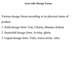 Ayurvedic Dosage Forms
Various dosage forms according to its physical status of
product
1. Solid dosage form: Vati, Churna, bhasma, Kshara
2. Semisolid dosage form: Avleha, ghirta
3. Liquid dosage form: Taila, Asava-arista, Arka
 