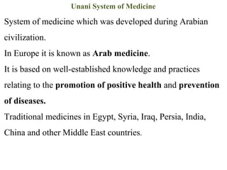 Unani System of Medicine
System of medicine which was developed during Arabian
civilization.
In Europe it is known as Arab medicine.
It is based on well-established knowledge and practices
relating to the promotion of positive health and prevention
of diseases.
Traditional medicines in Egypt, Syria, Iraq, Persia, India,
China and other Middle East countries.
 